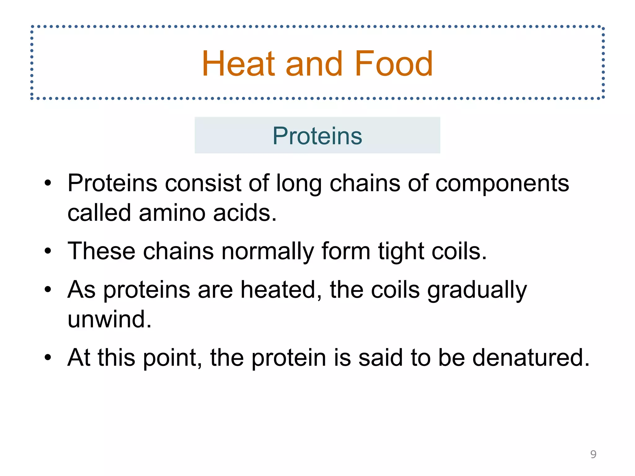 • Proteins consist of long chains of components
called amino acids.
• These chains normally form tight coils.
• As proteins are heated, the coils gradually
unwind.
• At this point, the protein is said to be denatured.
9
Heat and Food
Proteins
 