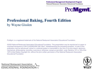 Professional Baking, Fourth Edition
by Wayne Gisslen

ProMgmt. is a registered trademark of the National Restaurant Association Educational Foundation.
©2005 National Restaurant Association Educational Foundation. This presentation may be reproduced on paper or
overhead transparency FOR CLASSROOM USE ONLY. Notwithstanding the preceding exception, no part of this
publication may be reproduced, stored in a retrieval system or transmitted in any form or by any means, electronic,
mechanical, photocopying, recording, scanning or otherwise, except as permitted under Sections 107 or 108 of the
1976 United States Copyright Act, without the prior written permission of the National Restaurant Association
Educational Foundation.

 