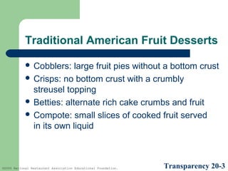 Traditional American Fruit Desserts
 Cobblers:

large fruit pies without a bottom crust
 Crisps: no bottom crust with a crumbly
streusel topping
 Betties: alternate rich cake crumbs and fruit
 Compote: small slices of cooked fruit served
in its own liquid

©2005 National Restaurant Association Educational Foundation.

Transparency 20-3

 