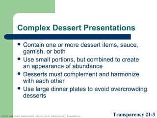 Complex Dessert Presentations
 Contain

one or more dessert items, sauce,
garnish, or both
 Use small portions, but combined to create
an appearance of abundance
 Desserts must complement and harmonize
with each other
 Use large dinner plates to avoid overcrowding
desserts

©2005 National Restaurant Association Educational Foundation.

Transparency 21-3

 