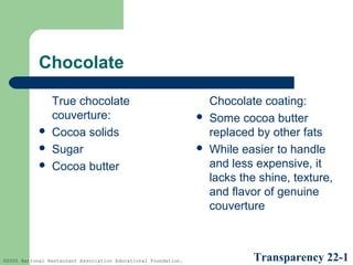 Chocolate





True chocolate
couverture:
Cocoa solids
Sugar
Cocoa butter

©2005 National Restaurant Association Educational Foundation.





Chocolate coating:
Some cocoa butter
replaced by other fats
While easier to handle
and less expensive, it
lacks the shine, texture,
and flavor of genuine
couverture

Transparency 22-1

 