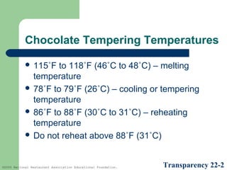 Chocolate Tempering Temperatures
 115˚F

to 118˚F (46˚C to 48˚C) – melting
temperature
 78˚F to 79˚F (26˚C) – cooling or tempering
temperature
 86˚F to 88˚F (30˚C to 31˚C) – reheating
temperature
 Do not reheat above 88˚F (31˚C)

©2005 National Restaurant Association Educational Foundation.

Transparency 22-2

 