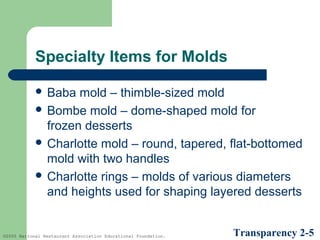 Specialty Items for Molds
 Baba

mold – thimble-sized mold
 Bombe mold – dome-shaped mold for
frozen desserts
 Charlotte mold – round, tapered, flat-bottomed
mold with two handles
 Charlotte rings – molds of various diameters
and heights used for shaping layered desserts

©2005 National Restaurant Association Educational Foundation.

Transparency 2-5

 