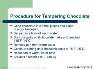 Procedure for Tempering Chocolate








Chop chocolate into small pieces and place
in a dry saucepan
Set pan in a bowl of warm water
Stir constantly until chocolate melts and reaches
115˚F (46˚C)
Remove pan from warm water
Continue stirring until chocolate cools to 78˚F (26˚C)
Reset pan in warm-water bath
Stir until it reaches 86˚F (30˚C)

©2005 National Restaurant Association Educational Foundation.

Transparency 22-3

 
