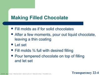 Making Filled Chocolate
 Fill

molds as if for solid chocolates
 After a few moments, pour out liquid chocolate,
leaving a thin coating
 Let set
 Fill molds ¾ full with desired filling
 Pour tempered chocolate on top of filling
and let set

©2005 National Restaurant Association Educational Foundation.

Transparency 22-4

 