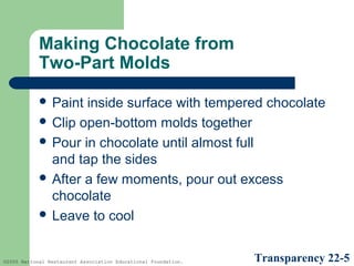 Making Chocolate from
Two-Part Molds
 Paint

inside surface with tempered chocolate
 Clip open-bottom molds together
 Pour in chocolate until almost full
and tap the sides
 After a few moments, pour out excess
chocolate
 Leave to cool

©2005 National Restaurant Association Educational Foundation.

Transparency 22-5

 