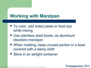 Working with Marzipan
 To

color, add tinted paste or food dye
while mixing
 Use stainless steel bowls, as aluminum
discolors marzipan
 When molding, keep unused portion in a bowl
covered with a damp cloth
 Store in an airtight container

©2005 National Restaurant Association Educational Foundation.

Transparency 23-1

 