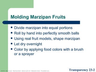 Molding Marzipan Fruits
 Divide

marzipan into equal portions
 Roll by hand into perfectly smooth balls
 Using real fruit models, shape marzipan
 Let dry overnight
 Color by applying food colors with a brush
or a sprayer

©2005 National Restaurant Association Educational Foundation.

Transparency 23-2

 
