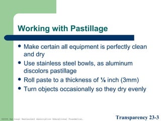 Working with Pastillage
 Make

certain all equipment is perfectly clean
and dry
 Use stainless steel bowls, as aluminum
discolors pastillage
 Roll paste to a thickness of ⅛ inch (3mm)
 Turn objects occasionally so they dry evenly

©2005 National Restaurant Association Educational Foundation.

Transparency 23-3

 