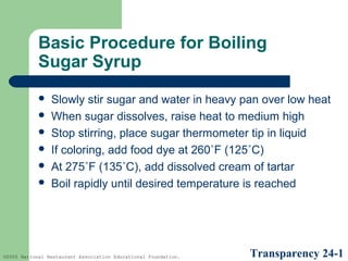 Basic Procedure for Boiling
Sugar Syrup







Slowly stir sugar and water in heavy pan over low heat
When sugar dissolves, raise heat to medium high
Stop stirring, place sugar thermometer tip in liquid
If coloring, add food dye at 260˚F (125˚C)
At 275˚F (135˚C), add dissolved cream of tartar
Boil rapidly until desired temperature is reached

©2005 National Restaurant Association Educational Foundation.

Transparency 24-1

 