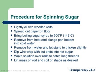 Procedure for Spinning Sugar









Lightly oil two wooden rods
Spread out paper on floor
Bring boiling sugar syrup to 300˚F (149˚C)
Remove from heat and plunge pan bottom
into cold water
Remove from water and let stand to thicken slightly
Dip wire whip with cut ends into hot sugar
Wave solution over rods to catch long threads
Lift mass off rod and coil or shape as desired

©2005 National Restaurant Association Educational Foundation.

Transparency 24-2

 