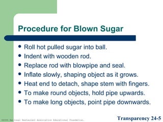 Procedure for Blown Sugar
 Roll

hot pulled sugar into ball.
 Indent with wooden rod.
 Replace rod with blowpipe and seal.
 Inflate slowly, shaping object as it grows.
 Heat end to detach, shape stem with fingers.
 To make round objects, hold pipe upwards.
 To make long objects, point pipe downwards.
©2005 National Restaurant Association Educational Foundation.

Transparency 24-5

 