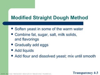 Modified Straight Dough Method
 Soften

yeast in some of the warm water
 Combine fat, sugar, salt, milk solids,
and flavorings
 Gradually add eggs
 Add liquids
 Add flour and dissolved yeast; mix until smooth

©2005 National Restaurant Association Educational Foundation.

Transparency 4-3

 