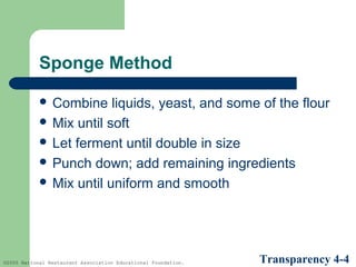 Sponge Method
 Combine

liquids, yeast, and some of the flour
 Mix until soft
 Let ferment until double in size
 Punch down; add remaining ingredients
 Mix until uniform and smooth

©2005 National Restaurant Association Educational Foundation.

Transparency 4-4

 