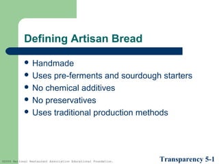 Defining Artisan Bread
 Handmade
 Uses

pre-ferments and sourdough starters
 No chemical additives
 No preservatives
 Uses traditional production methods

©2005 National Restaurant Association Educational Foundation.

Transparency 5-1

 