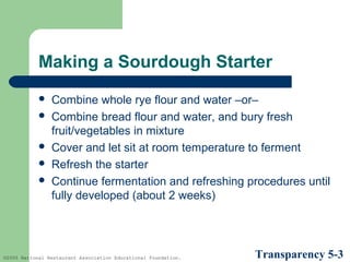 Making a Sourdough Starter







Combine whole rye flour and water –or–
Combine bread flour and water, and bury fresh
fruit/vegetables in mixture
Cover and let sit at room temperature to ferment
Refresh the starter
Continue fermentation and refreshing procedures until
fully developed (about 2 weeks)

©2005 National Restaurant Association Educational Foundation.

Transparency 5-3

 