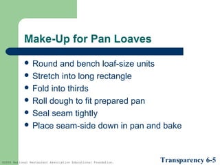 Make-Up for Pan Loaves
 Round

and bench loaf-size units
 Stretch into long rectangle
 Fold into thirds
 Roll dough to fit prepared pan
 Seal seam tightly
 Place seam-side down in pan and bake

©2005 National Restaurant Association Educational Foundation.

Transparency 6-5

 