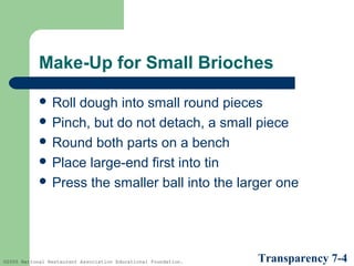 Make-Up for Small Brioches
 Roll

dough into small round pieces
 Pinch, but do not detach, a small piece
 Round both parts on a bench
 Place large-end first into tin
 Press the smaller ball into the larger one

©2005 National Restaurant Association Educational Foundation.

Transparency 7-4

 