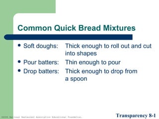 Common Quick Bread Mixtures
 Soft

doughs:

Thick enough to roll out and cut
into shapes
 Pour batters: Thin enough to pour
 Drop batters: Thick enough to drop from
a spoon

©2005 National Restaurant Association Educational Foundation.

Transparency 8-1

 