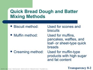 Quick Bread Dough and Batter
Mixing Methods
 Biscuit

method:

 Muffin

method:

 Creaming

method:

Used for scones and
biscuits
Used for muffins,
pancakes, waffles, and
loaf- or sheet-type quick
breads
Used for muffin-type
products with high sugar
and fat content

©2005 National Restaurant Association Educational Foundation.

Transparency 8-2

 