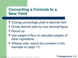 Converting a Formula to a
New Yield
 Change

percentage yield to decimal form
 Divide desired yield by new decimal figure
 Round up
 Use weight of flour to calculate weights of
other ingredients
 (Please note: reprint the numbers in the
example on page 11)

©2005 National Restaurant Association Educational Foundation.

Transparency 1-3

 