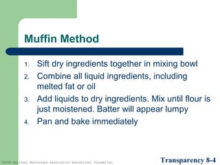 Muffin Method
1.
2.
3.
4.

Sift dry ingredients together in mixing bowl
Combine all liquid ingredients, including
melted fat or oil
Add liquids to dry ingredients. Mix until flour is
just moistened. Batter will appear lumpy
Pan and bake immediately

©2005 National Restaurant Association Educational Foundation.

Transparency 8-4

 