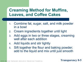 Creaming Method for Muffins,
Loaves, and Coffee Cakes
1.
2.
3.
4.
5.

Combine fat, sugar, salt, and milk powder
in a bowl
Cream ingredients together until light
Add eggs in two or three stages, creaming
well after each addition
Add liquids and stir lightly
Sift together the flour and baking powder;
add to the liquid and mix until just smooth

©2005 National Restaurant Association Educational Foundation.

Transparency 8-5

 