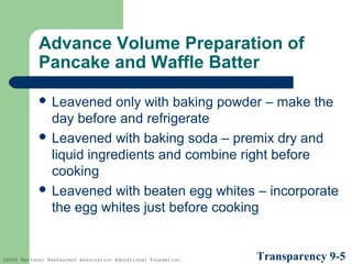 Advance Volume Preparation of
Pancake and Waffle Batter
 Leavened

only with baking powder – make the
day before and refrigerate
 Leavened with baking soda – premix dry and
liquid ingredients and combine right before
cooking
 Leavened with beaten egg whites – incorporate
the egg whites just before cooking

©2005 National Restaurant Association Educational Foundation.

Transparency 9-5

 