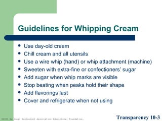 Guidelines for Whipping Cream









Use day-old cream
Chill cream and all utensils
Use a wire whip (hand) or whip attachment (machine)
Sweeten with extra-fine or confectioners’ sugar
Add sugar when whip marks are visible
Stop beating when peaks hold their shape
Add flavorings last
Cover and refrigerate when not using

©2005 National Restaurant Association Educational Foundation.

Transparency 10-3

 