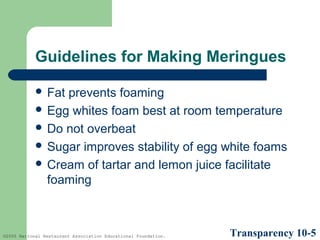 Guidelines for Making Meringues
 Fat

prevents foaming
 Egg whites foam best at room temperature
 Do not overbeat
 Sugar improves stability of egg white foams
 Cream of tartar and lemon juice facilitate
foaming

©2005 National Restaurant Association Educational Foundation.

Transparency 10-5

 