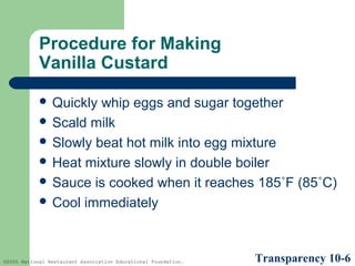 Procedure for Making
Vanilla Custard
 Quickly

whip eggs and sugar together
 Scald milk
 Slowly beat hot milk into egg mixture
 Heat mixture slowly in double boiler
 Sauce is cooked when it reaches 185˚F (85˚C)
 Cool immediately

©2005 National Restaurant Association Educational Foundation.

Transparency 10-6

 