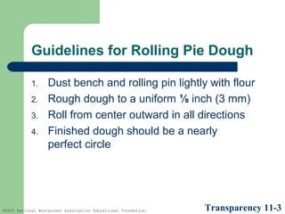 Guidelines for Rolling Pie Dough
1.
2.
3.
4.

Dust bench and rolling pin lightly with flour
Rough dough to a uniform ⅛ inch (3 mm)
Roll from center outward in all directions
Finished dough should be a nearly
perfect circle

©2005 National Restaurant Association Educational Foundation.

Transparency 11-3

 