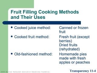 Fruit Filling Cooking Methods
and Their Uses
 Cooked

juice method:

 Cooked

fruit method:

 Old-fashioned

method:

©2005 National Restaurant Association Educational Foundation.

Canned or frozen
fruit
Fresh fruit (except
berries)
Dried fruits
(rehydrated)
Homemade pies
made with fresh
apples or peaches
Transparency 11-4

 