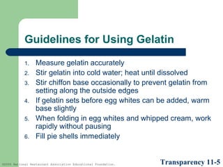 Guidelines for Using Gelatin
1.
2.
3.
4.
5.
6.

Measure gelatin accurately
Stir gelatin into cold water; heat until dissolved
Stir chiffon base occasionally to prevent gelatin from
setting along the outside edges
If gelatin sets before egg whites can be added, warm
base slightly
When folding in egg whites and whipped cream, work
rapidly without pausing
Fill pie shells immediately

©2005 National Restaurant Association Educational Foundation.

Transparency 11-5

 