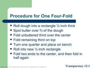 Procedure for One Four-Fold
 Roll

dough into a rectangle ½ inch thick
 Spot butter over ⅔ of the dough
 Fold unbuttered third over the center
 Fold remaining third on top
 Turn one quarter and place on bench
 Roll into new ½ inch rectangle
 Fold two ends to the center, and then fold in
half again
©2005 National Restaurant Association Educational Foundation.

Transparency 12-1

 