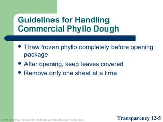 Guidelines for Handling
Commercial Phyllo Dough
 Thaw

frozen phyllo completely before opening
package
 After opening, keep leaves covered
 Remove only one sheet at a time

©2005 National Restaurant Association Educational Foundation.

Transparency 12-5

 