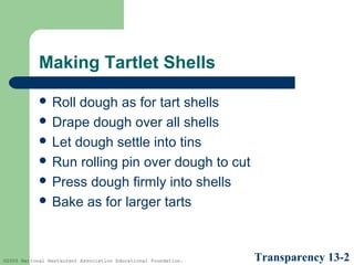 Making Tartlet Shells
 Roll

dough as for tart shells
 Drape dough over all shells
 Let dough settle into tins
 Run rolling pin over dough to cut
 Press dough firmly into shells
 Bake as for larger tarts

©2005 National Restaurant Association Educational Foundation.

Transparency 13-2

 