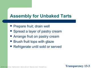 Assembly for Unbaked Tarts
 Prepare

fruit; drain well
 Spread a layer of pastry cream
 Arrange fruit on pastry cream
 Brush fruit tops with glaze
 Refrigerate until sold or served

©2005 National Restaurant Association Educational Foundation.

Transparency 13-3

 