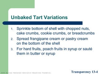 Unbaked Tart Variations
1.
2.
3.

Sprinkle bottom of shell with chopped nuts,
cake crumbs, cookie crumbs, or breadcrumbs
Spread frangipane cream or pastry cream
on the bottom of the shell
For hard fruits, poach fruits in syrup or sauté
them in butter or syrup

©2005 National Restaurant Association Educational Foundation.

Transparency 13-4

 