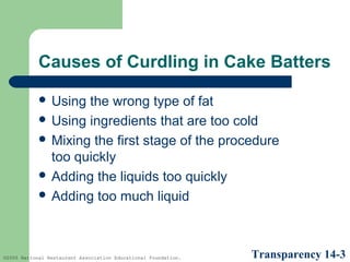 Causes of Curdling in Cake Batters
 Using

the wrong type of fat
 Using ingredients that are too cold
 Mixing the first stage of the procedure
too quickly
 Adding the liquids too quickly
 Adding too much liquid

©2005 National Restaurant Association Educational Foundation.

Transparency 14-3

 