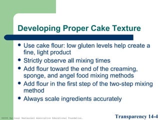 Developing Proper Cake Texture
 Use

cake flour: low gluten levels help create a
fine, light product
 Strictly observe all mixing times
 Add flour toward the end of the creaming,
sponge, and angel food mixing methods
 Add flour in the first step of the two-step mixing
method
 Always scale ingredients accurately
©2005 National Restaurant Association Educational Foundation.

Transparency 14-4

 