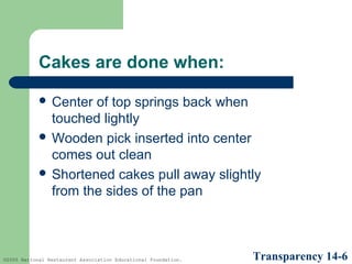 Cakes are done when:
 Center

of top springs back when
touched lightly
 Wooden pick inserted into center
comes out clean
 Shortened cakes pull away slightly
from the sides of the pan

©2005 National Restaurant Association Educational Foundation.

Transparency 14-6

 