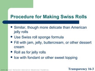 Procedure for Making Swiss Rolls
 Similar,

though more delicate than American
jelly rolls
 Use Swiss roll sponge formula
 Fill with jam, jelly, buttercream, or other dessert
cream
 Roll as for jelly rolls
 Ice with fondant or other sweet topping

©2005 National Restaurant Association Educational Foundation.

Transparency 16-3

 