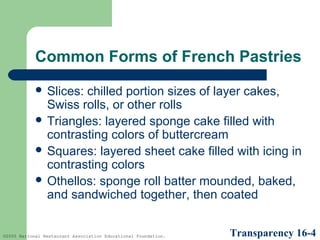 Common Forms of French Pastries
 Slices:

chilled portion sizes of layer cakes,
Swiss rolls, or other rolls
 Triangles: layered sponge cake filled with
contrasting colors of buttercream
 Squares: layered sheet cake filled with icing in
contrasting colors
 Othellos: sponge roll batter mounded, baked,
and sandwiched together, then coated

©2005 National Restaurant Association Educational Foundation.

Transparency 16-4

 