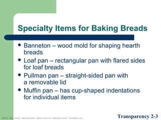 Specialty Items for Baking Breads
 Banneton

– wood mold for shaping hearth

breads
 Loaf pan – rectangular pan with flared sides
for loaf breads
 Pullman pan – straight-sided pan with
a removable lid
 Muffin pan – has cup-shaped indentations
for individual items

©2005 National Restaurant Association Educational Foundation.

Transparency 2-3

 