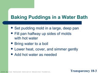 Baking Puddings in a Water Bath
 Set

pudding mold in a large, deep pan
 Fill pan halfway up sides of molds
with hot water
 Bring water to a boil
 Lower heat, cover, and simmer gently
 Add hot water as needed

©2005 National Restaurant Association Educational Foundation.

Transparency 18-3

 