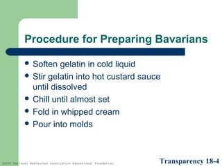 Procedure for Preparing Bavarians
 Soften

gelatin in cold liquid
 Stir gelatin into hot custard sauce
until dissolved
 Chill until almost set
 Fold in whipped cream
 Pour into molds

©2005 National Restaurant Association Educational Foundation.

Transparency 18-4

 