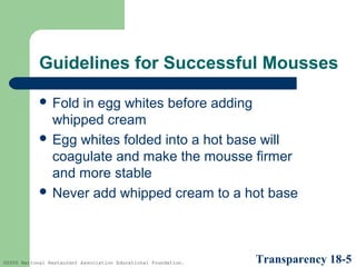 Guidelines for Successful Mousses
 Fold

in egg whites before adding
whipped cream
 Egg whites folded into a hot base will
coagulate and make the mousse firmer
and more stable
 Never add whipped cream to a hot base

©2005 National Restaurant Association Educational Foundation.

Transparency 18-5

 