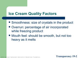 Ice Cream Quality Factors
 Smoothness:

size of crystals in the product
 Overrun: percentage of air incorporated
while freezing product
 Mouth feel: should be smooth, but not too
heavy as it melts

©2005 National Restaurant Association Educational Foundation.

Transparency 19-2

 