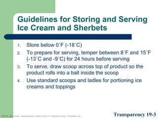 Guidelines for Storing and Serving
Ice Cream and Sherbets
1.
2.
3.
4.

Store below 0˚F (-18˚C)
To prepare for serving, temper between 8˚F and 15˚F
(-13˚C and -9˚C) for 24 hours before serving
To serve, draw scoop across top of product so the
product rolls into a ball inside the scoop
Use standard scoops and ladles for portioning ice
creams and toppings

©2005 National Restaurant Association Educational Foundation.

Transparency 19-3

 